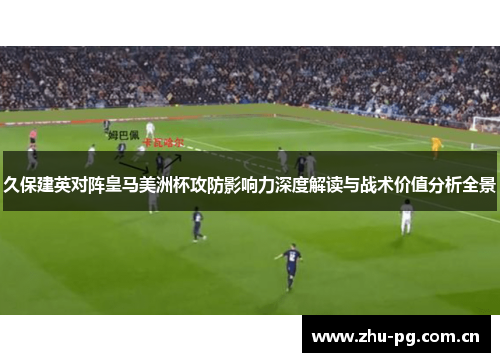 久保建英对阵皇马美洲杯攻防影响力深度解读与战术价值分析全景