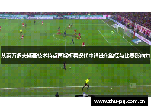 从莱万多夫斯基技术特点再解析看现代中锋进化路径与比赛影响力 从莱万多夫斯基技术特点再解析看现代中锋进化路径与比赛影响力