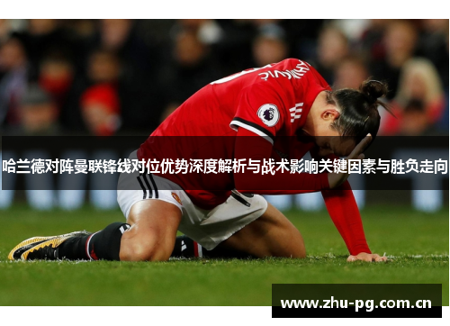哈兰德对阵曼联锋线对位优势深度解析与战术影响关键因素与胜负走向